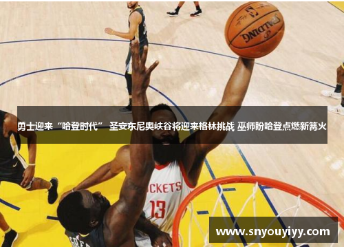 勇士迎来“哈登时代” 圣安东尼奥峡谷将迎来格林挑战 巫师盼哈登点燃新篝火